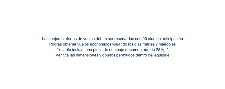 Las mejores ofertas de vuelos deben ser reservadas con 90 días de anticipación Podrás obtener vuelos económicos viajando los días martes y miércoles Tu tarifa incluye una pieza de equipaje documentado de 25 kg Verifica las dimensiones y objetos permitidos dentro del equipaje